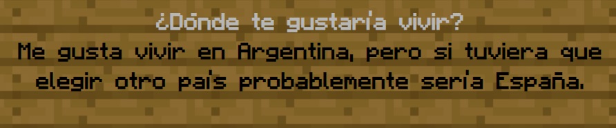 ¿Dónde te gustaría vivir?
                Me gusta vivir en Argentina, pero si tuviera que elegir otro país probablemente sería España.